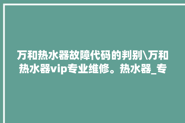 万和热水器故障代码的判别\万和热水器vip专业维修。热水器_专业维修