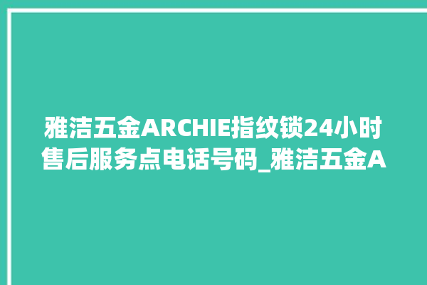 雅洁五金ARCHIE指纹锁24小时售后服务点电话号码_雅洁五金ARCHIE指纹锁钥匙盖怎么打开 。指纹锁