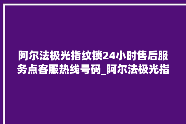 阿尔法极光指纹锁24小时售后服务点客服热线号码_阿尔法极光指纹锁换电池 。阿尔法