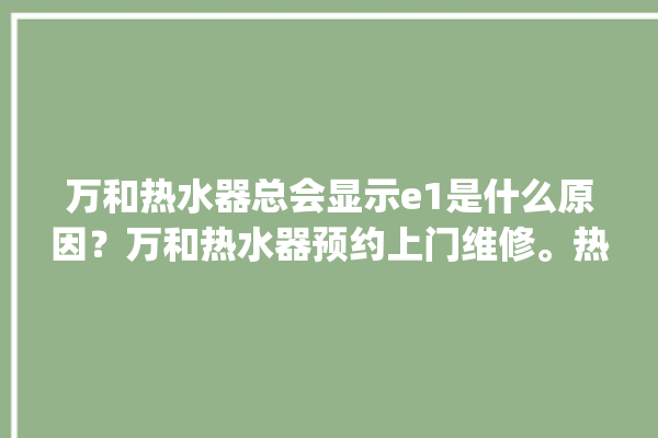 万和热水器总会显示e1是什么原因？万和热水器预约上门维修。热水器_总会