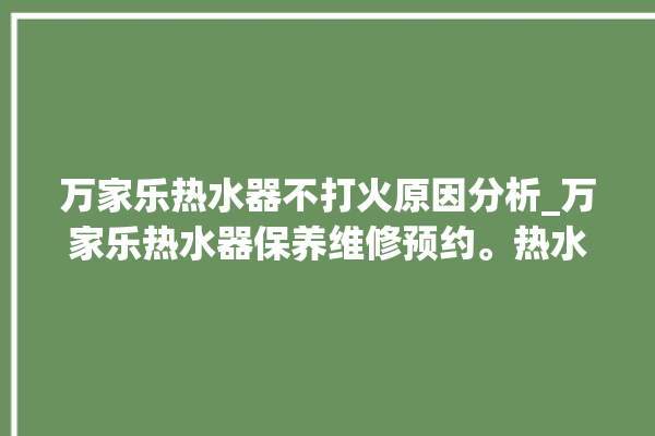 万家乐热水器不打火原因分析_万家乐热水器保养维修预约。热水器_原因