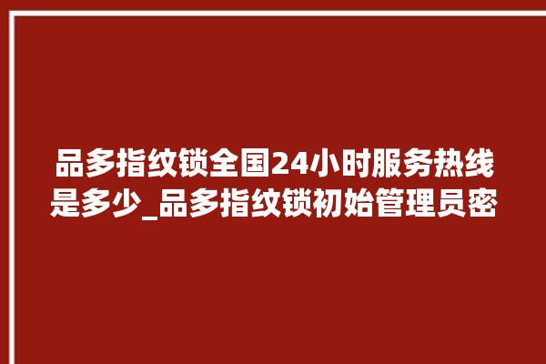 品多指纹锁全国24小时服务热线是多少_品多指纹锁初始管理员密码忘了 。多指