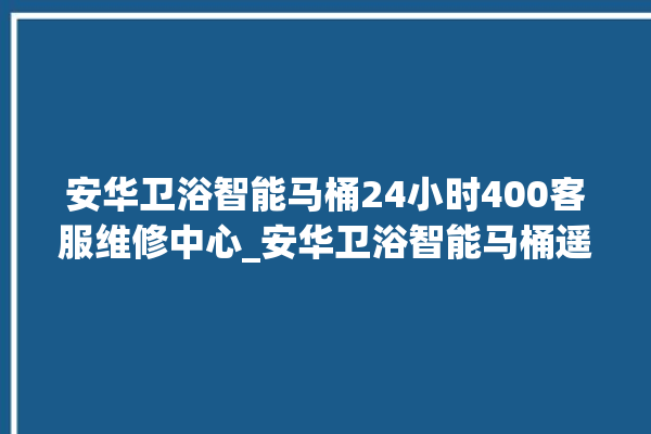 安华卫浴智能马桶24小时400客服维修中心_安华卫浴智能马桶遥控器说明书 。马桶