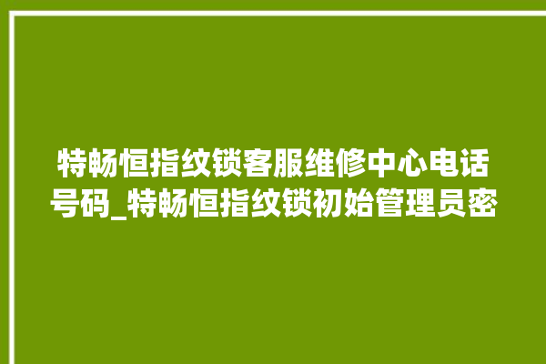 特畅恒指纹锁客服维修中心电话号码_特畅恒指纹锁初始管理员密码忘了 。恒指