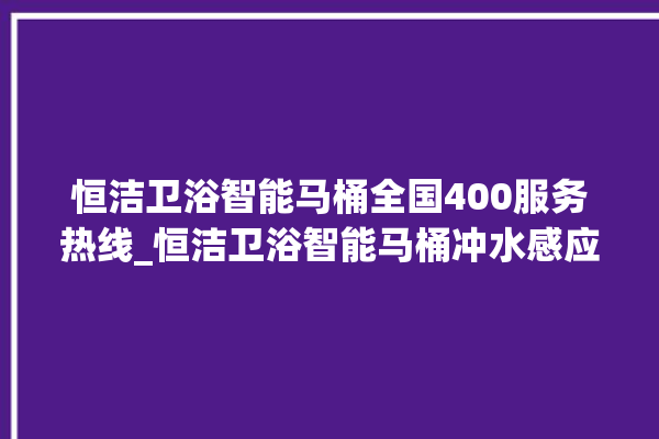 恒洁卫浴智能马桶全国400服务热线_恒洁卫浴智能马桶冲水感应怎么调 。马桶