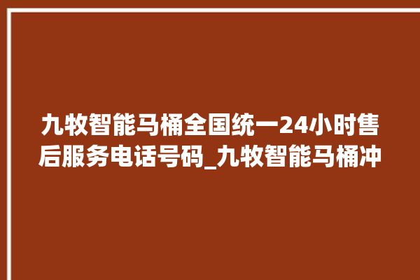 九牧智能马桶全国统一24小时售后服务电话号码_九牧智能马桶冲水不停 。马桶