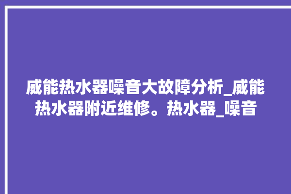 威能热水器噪音大故障分析_威能热水器附近维修。热水器_噪音