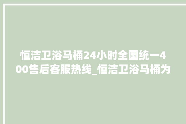 恒洁卫浴马桶24小时全国统一400售后客服热线_恒洁卫浴马桶为何不蓄水 。马桶