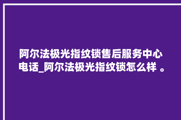 阿尔法极光指纹锁售后服务中心电话_阿尔法极光指纹锁怎么样 。阿尔法