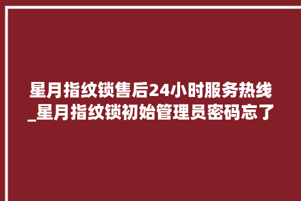 星月指纹锁售后24小时服务热线_星月指纹锁初始管理员密码忘了 。星月