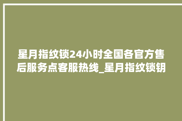 星月指纹锁24小时全国各官方售后服务点客服热线_星月指纹锁钥匙盖怎么打开 。星月