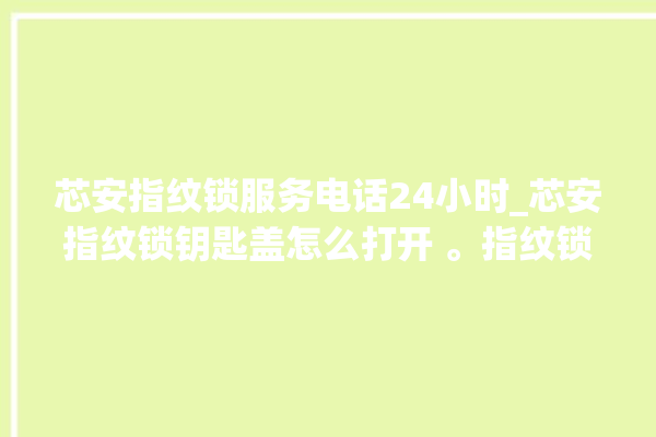 芯安指纹锁服务电话24小时_芯安指纹锁钥匙盖怎么打开 。指纹锁