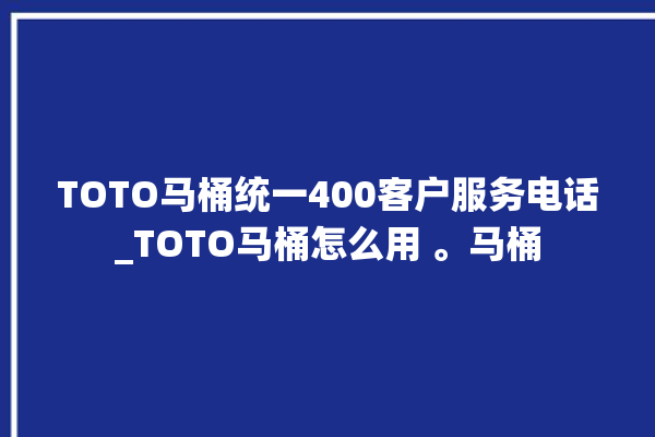 TOTO马桶统一400客户服务电话_TOTO马桶怎么用 。马桶