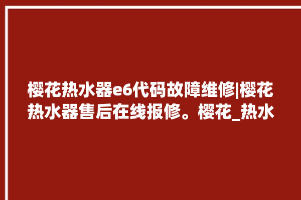 樱花热水器e6代码故障维修|樱花热水器售后在线报修。樱花_热水器