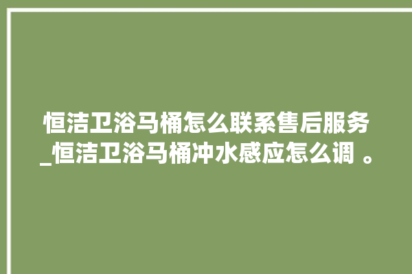 恒洁卫浴马桶怎么联系售后服务_恒洁卫浴马桶冲水感应怎么调 。马桶