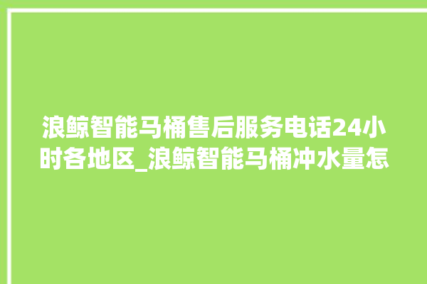 浪鲸智能马桶售后服务电话24小时各地区_浪鲸智能马桶冲水量怎么调节 。马桶