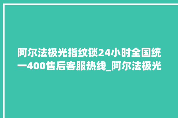 阿尔法极光指纹锁24小时全国统一400售后客服热线_阿尔法极光指纹锁怎么恢复出厂设置 。阿尔法