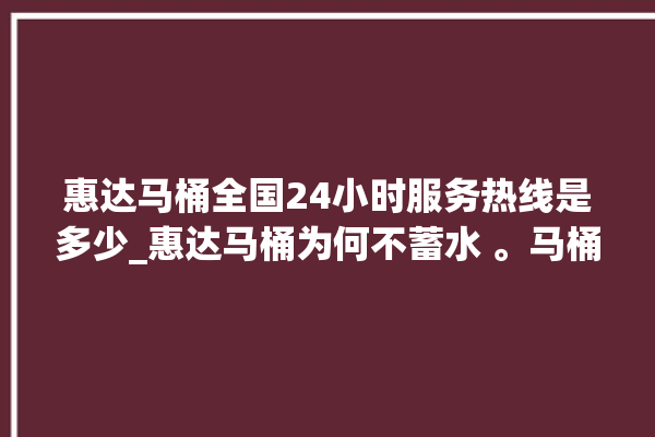 惠达马桶全国24小时服务热线是多少_惠达马桶为何不蓄水 。马桶