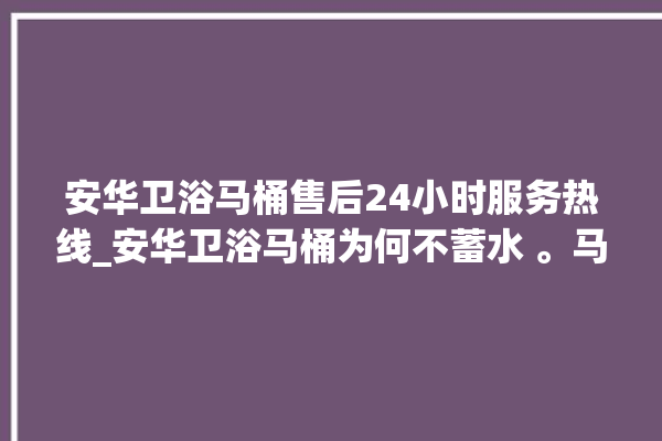 安华卫浴马桶售后24小时服务热线_安华卫浴马桶为何不蓄水 。马桶