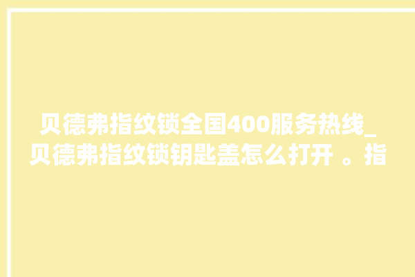 贝德弗指纹锁全国400服务热线_贝德弗指纹锁钥匙盖怎么打开 。指纹锁