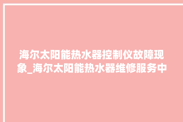 海尔太阳能热水器控制仪故障现象_海尔太阳能热水器维修服务中心。海尔_太阳能热水器