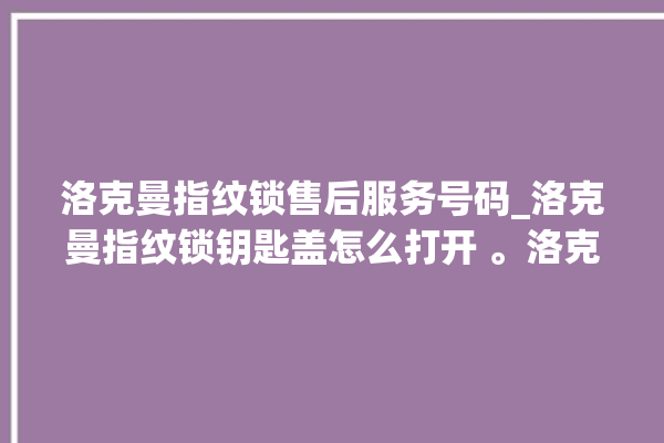 洛克曼指纹锁售后服务号码_洛克曼指纹锁钥匙盖怎么打开 。洛克