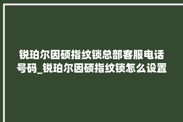 锐珀尔因硕指纹锁总部客服电话号码_锐珀尔因硕指纹锁怎么设置指纹 。指纹锁