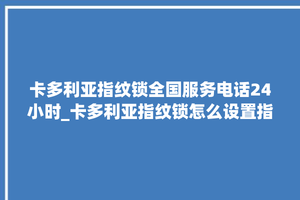 卡多利亚指纹锁全国服务电话24小时_卡多利亚指纹锁怎么设置指纹 。多利亚