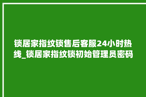 锁居家指纹锁售后客服24小时热线_锁居家指纹锁初始管理员密码忘了 。指纹锁