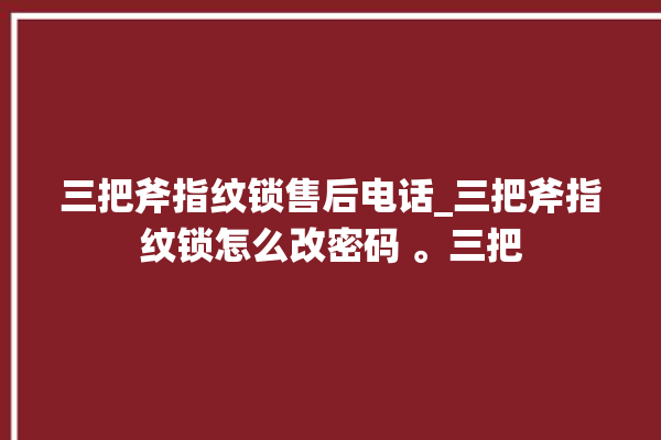 三把斧指纹锁售后电话_三把斧指纹锁怎么改密码 。三把