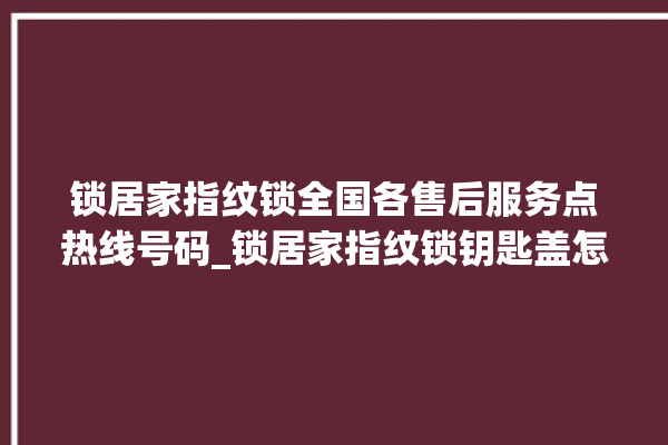 锁居家指纹锁全国各售后服务点热线号码_锁居家指纹锁钥匙盖怎么打开 。指纹锁