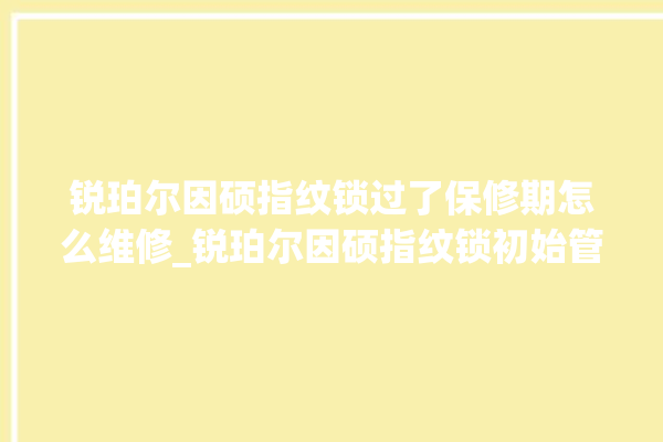 锐珀尔因硕指纹锁过了保修期怎么维修_锐珀尔因硕指纹锁初始管理员密码忘了 。过了