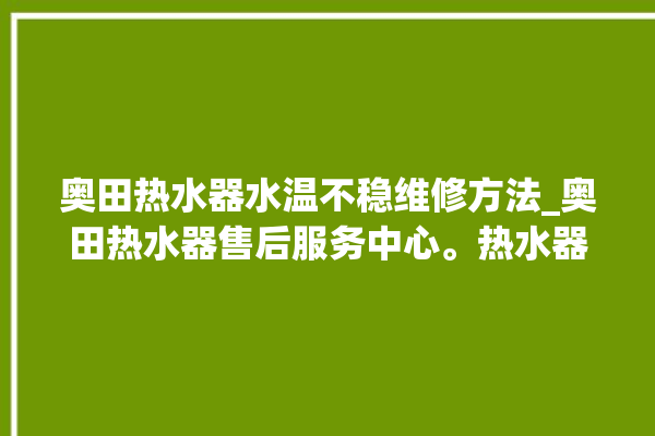 奥田热水器水温不稳维修方法_奥田热水器售后服务中心。热水器_水温