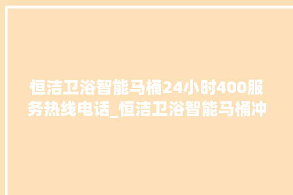 恒洁卫浴智能马桶24小时400服务热线电话_恒洁卫浴智能马桶冲水量怎么调节 。马桶