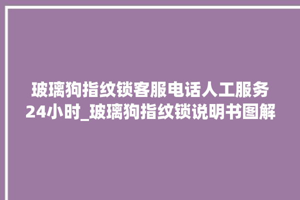 玻璃狗指纹锁客服电话人工服务24小时_玻璃狗指纹锁说明书图解 。玻璃