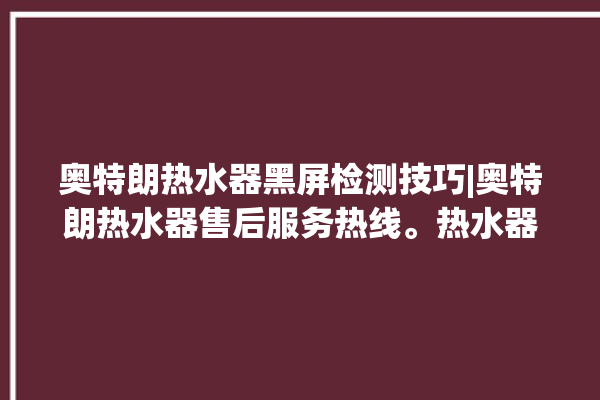 奥特朗热水器黑屏检测技巧|奥特朗热水器售后服务热线。热水器_奥特朗