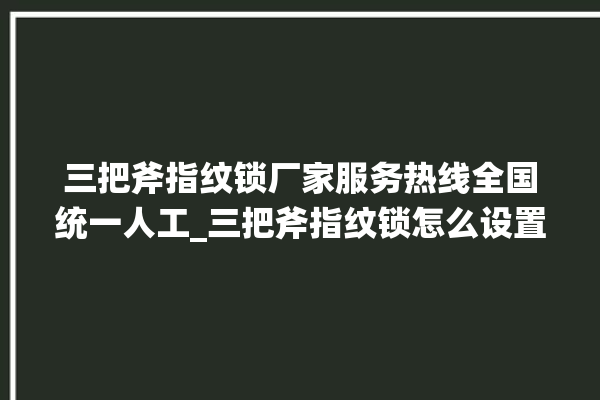 三把斧指纹锁厂家服务热线全国统一人工_三把斧指纹锁怎么设置指纹 。三把