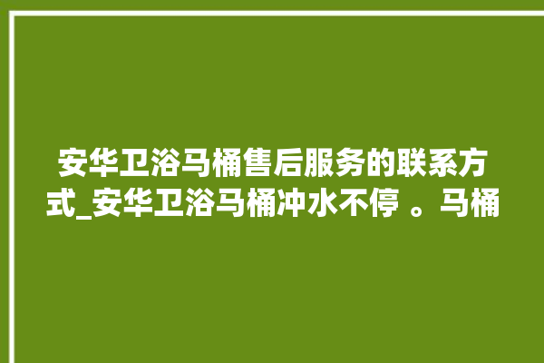 安华卫浴马桶售后服务的联系方式_安华卫浴马桶冲水不停 。马桶