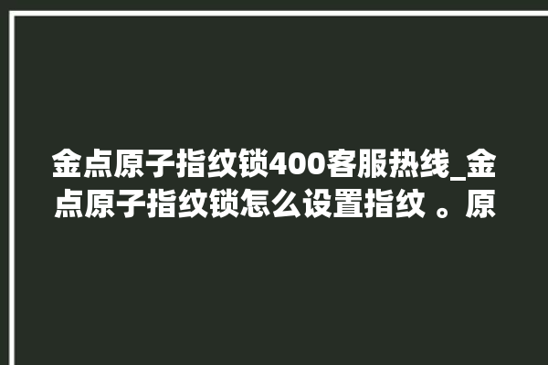 金点原子指纹锁400客服热线_金点原子指纹锁怎么设置指纹 。原子