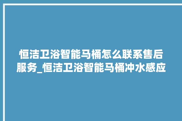 恒洁卫浴智能马桶怎么联系售后服务_恒洁卫浴智能马桶冲水感应怎么调 。马桶