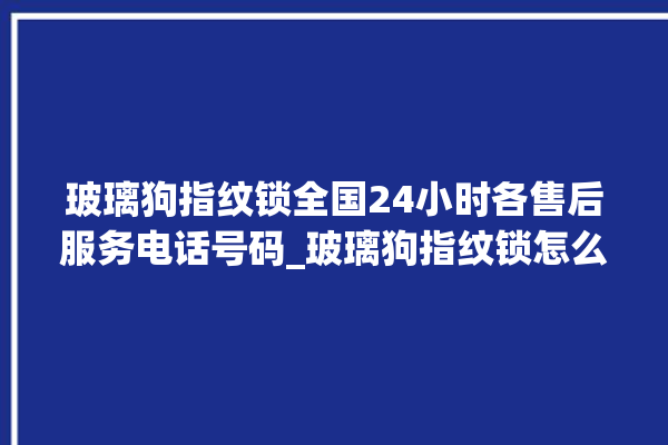 玻璃狗指纹锁全国24小时各售后服务电话号码_玻璃狗指纹锁怎么设置指纹 。玻璃