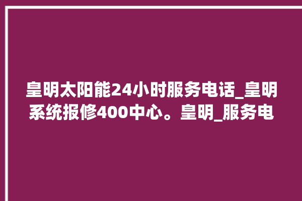 皇明太阳能24小时服务电话_皇明系统报修400中心。皇明_服务电话