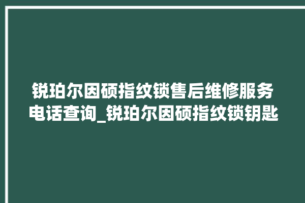 锐珀尔因硕指纹锁售后维修服务电话查询_锐珀尔因硕指纹锁钥匙盖怎么打开 。指纹锁