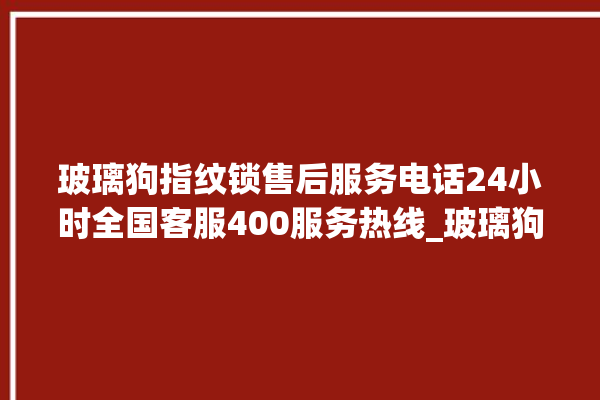 玻璃狗指纹锁售后服务电话24小时全国客服400服务热线_玻璃狗指纹锁换电池 。玻璃