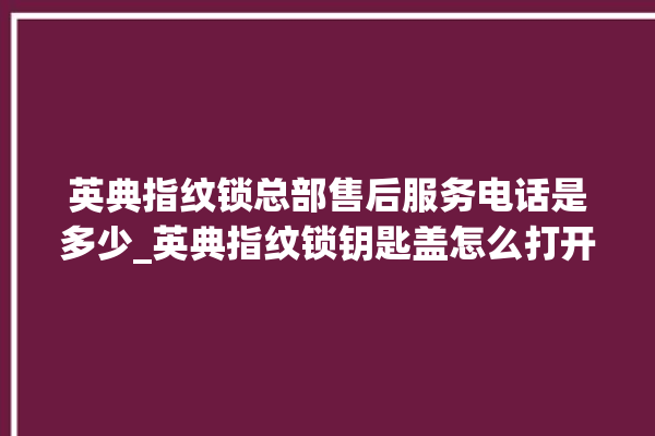 英典指纹锁总部售后服务电话是多少_英典指纹锁钥匙盖怎么打开 。指纹锁