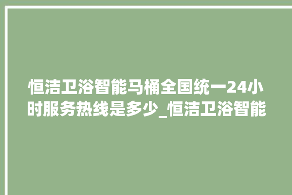 恒洁卫浴智能马桶全国统一24小时服务热线是多少_恒洁卫浴智能马桶关自动感应 。马桶