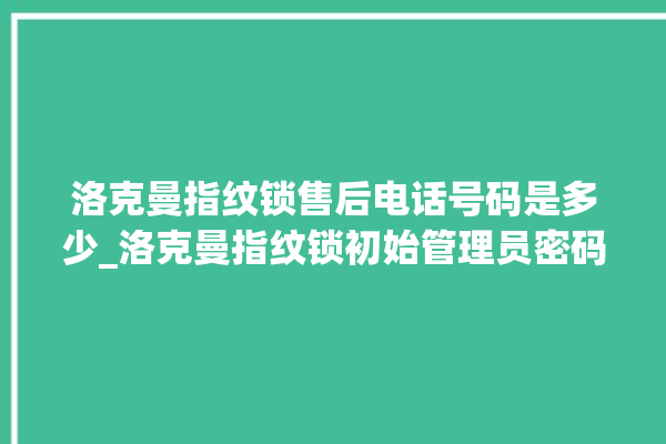 洛克曼指纹锁售后电话号码是多少_洛克曼指纹锁初始管理员密码忘了 。洛克