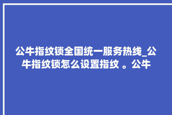 公牛指纹锁全国统一服务热线_公牛指纹锁怎么设置指纹 。公牛