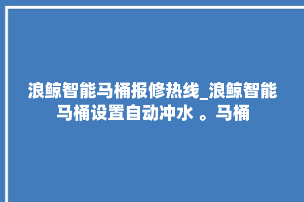 浪鲸智能马桶报修热线_浪鲸智能马桶设置自动冲水 。马桶