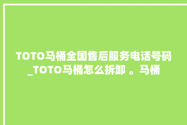 TOTO马桶全国售后服务电话号码_TOTO马桶怎么拆卸 。马桶